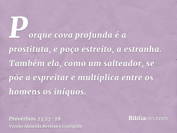 Porque cova profunda é a prostituta, e poço estreito, a estranha.Também ela, como um salteador, se põe a espreitar e multiplica entre os homens os iníquos.