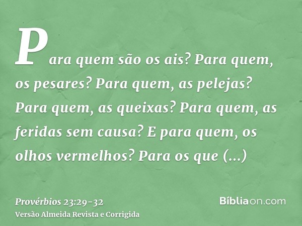 Para quem são os ais? Para quem, os pesares? Para quem, as pelejas? Para quem, as queixas? Para quem, as feridas sem causa? E para quem, os olhos vermelhos?Para