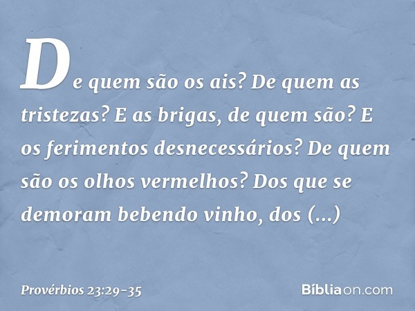 De quem são os ais?
De quem as tristezas?
E as brigas, de quem são?
E os ferimentos desnecessários?
De quem são os olhos vermelhos? Dos que se demoram bebendo v