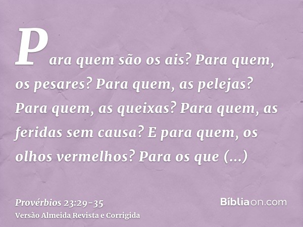 Para quem são os ais? Para quem, os pesares? Para quem, as pelejas? Para quem, as queixas? Para quem, as feridas sem causa? E para quem, os olhos vermelhos?Para