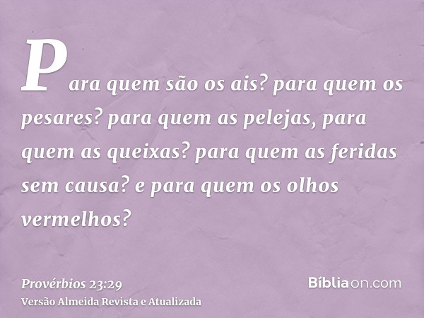 Para quem são os ais? para quem os pesares? para quem as pelejas, para quem as queixas? para quem as feridas sem causa? e para quem os olhos vermelhos?