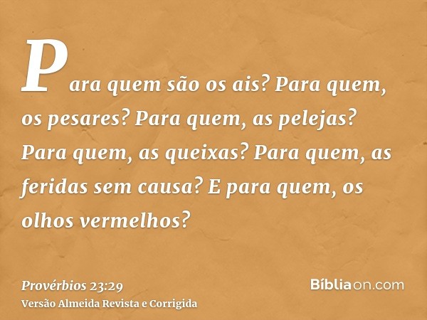 Para quem são os ais? Para quem, os pesares? Para quem, as pelejas? Para quem, as queixas? Para quem, as feridas sem causa? E para quem, os olhos vermelhos?