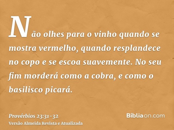 Não olhes para o vinho quando se mostra vermelho, quando resplandece no copo e se escoa suavemente.No seu fim morderá como a cobra, e como o basilisco picará.