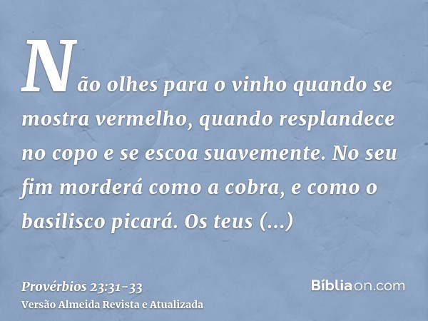 Não olhes para o vinho quando se mostra vermelho, quando resplandece no copo e se escoa suavemente.No seu fim morderá como a cobra, e como o basilisco picará.Os