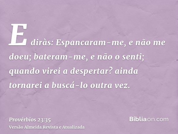 E diràs: Espancaram-me, e não me doeu; bateram-me, e não o senti; quando virei a despertar? ainda tornarei a buscá-lo outra vez.