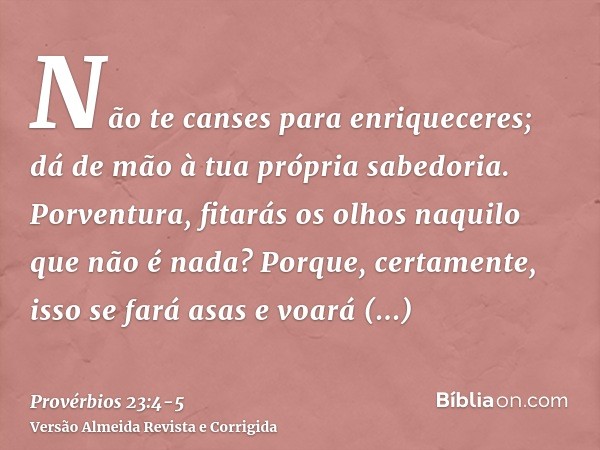 Não te canses para enriqueceres; dá de mão à tua própria sabedoria.Porventura, fitarás os olhos naquilo que não é nada? Porque, certamente, isso se fará asas e 