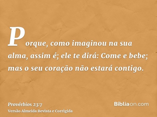 Porque, como imaginou na sua alma, assim é; ele te dirá: Come e bebe; mas o seu coração não estará contigo.