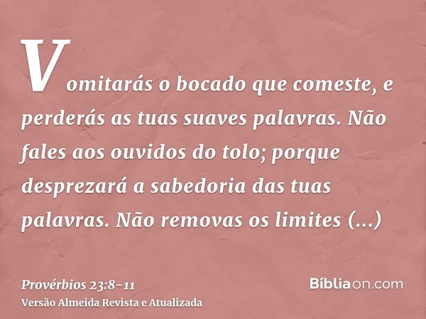 Vomitarás o bocado que comeste, e perderás as tuas suaves palavras.Não fales aos ouvidos do tolo; porque desprezará a sabedoria das tuas palavras.Não removas os