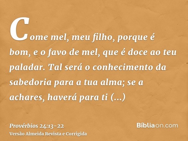 Come mel, meu filho, porque é bom, e o favo de mel, que é doce ao teu paladar.Tal será o conhecimento da sabedoria para a tua alma; se a achares, haverá para ti
