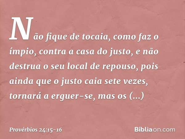 Não fique de tocaia, como faz o ímpio,
contra a casa do justo,
e não destrua o seu local de repouso, pois ainda que o justo caia sete vezes,
tornará a erguer-se