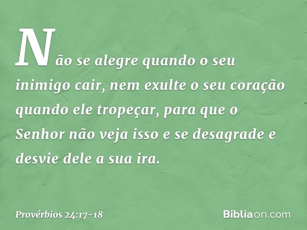 Não se alegre quando
o seu inimigo cair,
nem exulte o seu coração
quando ele tropeçar, para que o Senhor não veja isso
e se desagrade
e desvie dele a sua ira. -