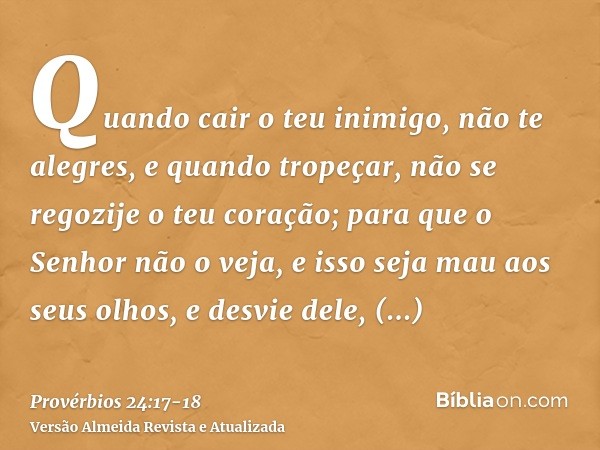 Quando cair o teu inimigo, não te alegres, e quando tropeçar, não se regozije o teu coração;para que o Senhor não o veja, e isso seja mau aos seus olhos, e desv