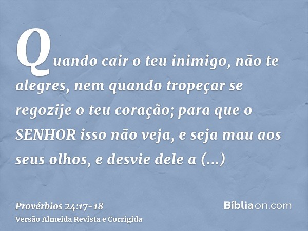 Quando cair o teu inimigo, não te alegres, nem quando tropeçar se regozije o teu coração;para que o SENHOR isso não veja, e seja mau aos seus olhos, e desvie de