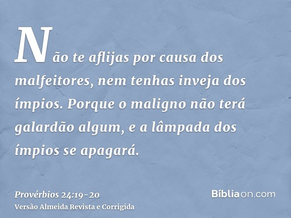 Não te aflijas por causa dos malfeitores, nem tenhas inveja dos ímpios.Porque o maligno não terá galardão algum, e a lâmpada dos ímpios se apagará.