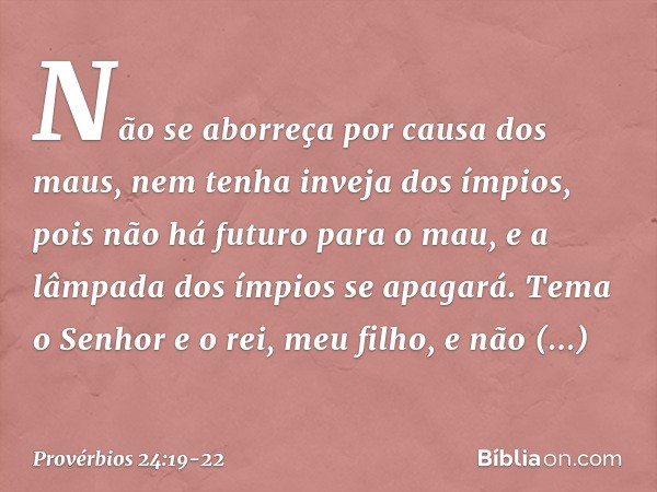 Não se aborreça por causa dos maus,
nem tenha inveja dos ímpios, pois não há futuro para o mau,
e a lâmpada dos ímpios se apagará. Tema o Senhor e o rei, meu fi