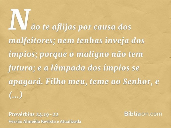 Não te aflijas por causa dos malfeitores; nem tenhas inveja dos ímpios;porque o maligno não tem futuro; e a lâmpada dos ímpios se apagará.Filho meu, teme ao Sen