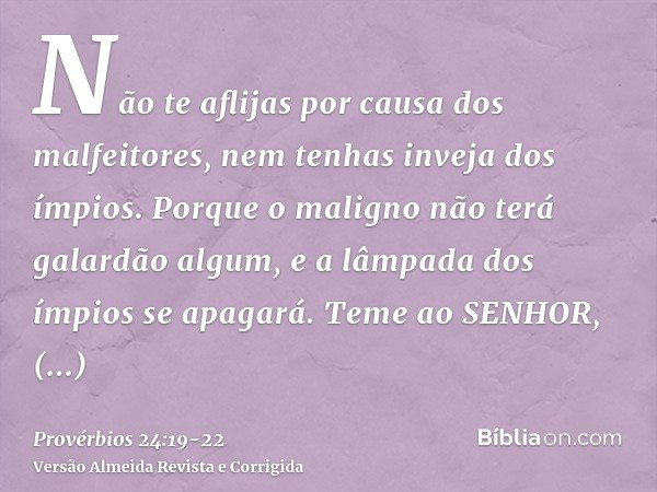 Não te aflijas por causa dos malfeitores, nem tenhas inveja dos ímpios.Porque o maligno não terá galardão algum, e a lâmpada dos ímpios se apagará.Teme ao SENHO