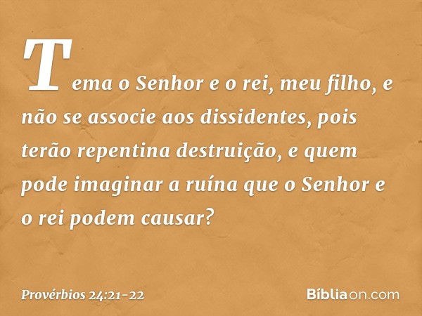 Tema o Senhor e o rei, meu filho,
e não se associe aos dissidentes, pois terão repentina destruição,
e quem pode imaginar a ruína
que o Senhor e o rei podem cau