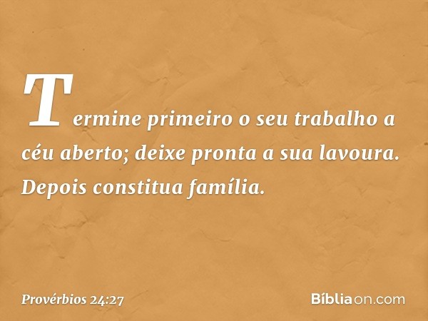 Termine primeiro o seu trabalho
a céu aberto;
deixe pronta a sua lavoura.
Depois constitua família. -- Provérbios 24:27