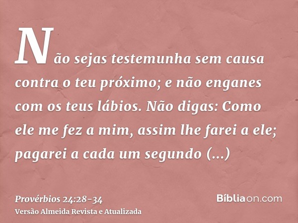 Não sejas testemunha sem causa contra o teu próximo; e não enganes com os teus lábios.Não digas: Como ele me fez a mim, assim lhe farei a ele; pagarei a cada um