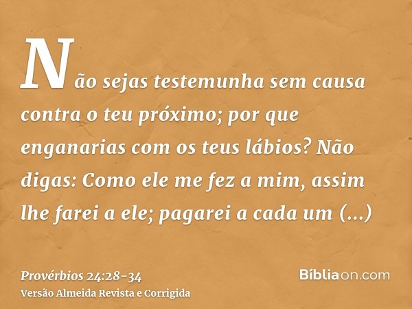 Não sejas testemunha sem causa contra o teu próximo; por que enganarias com os teus lábios?Não digas: Como ele me fez a mim, assim lhe farei a ele; pagarei a ca