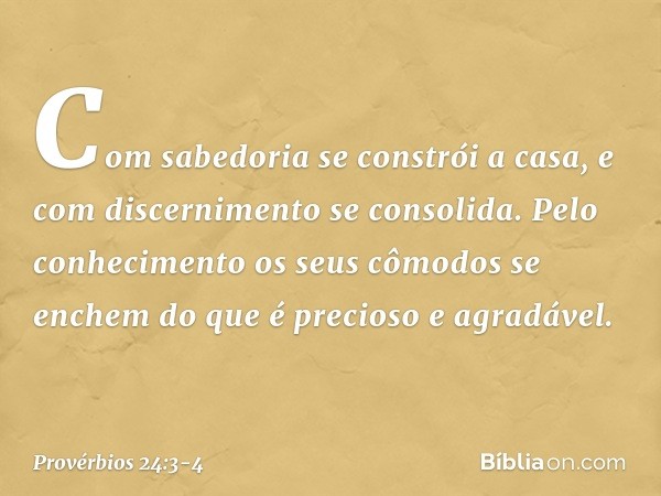 Com sabedoria se constrói a casa,
e com discernimento se consolida. Pelo conhecimento
os seus cômodos se enchem
do que é precioso e agradável. -- Provérbios 24: