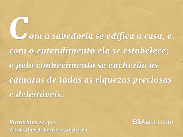 Com a sabedoria se edifica a casa, e com o entendimento ela se estabelece;e pelo conhecimento se encherão as câmaras de todas as riquezas preciosas e deleitávei