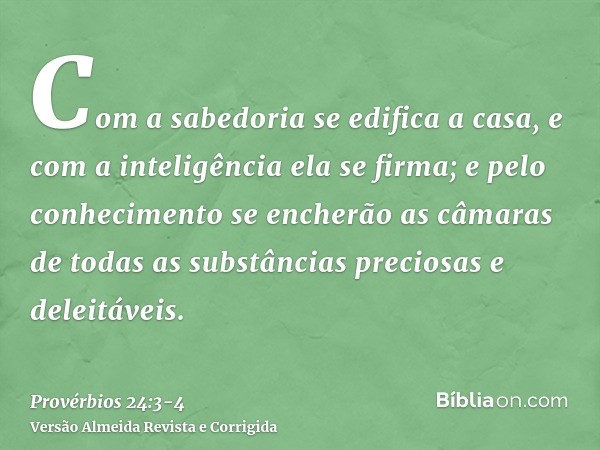 Com a sabedoria se edifica a casa, e com a inteligência ela se firma;e pelo conhecimento se encherão as câmaras de todas as substâncias preciosas e deleitáveis.