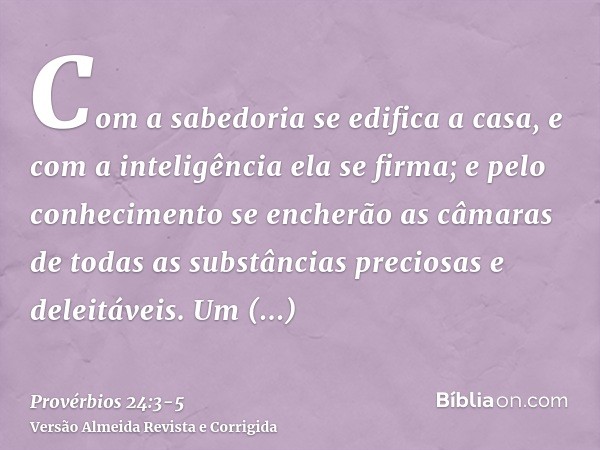 Com a sabedoria se edifica a casa, e com a inteligência ela se firma;e pelo conhecimento se encherão as câmaras de todas as substâncias preciosas e deleitáveis.