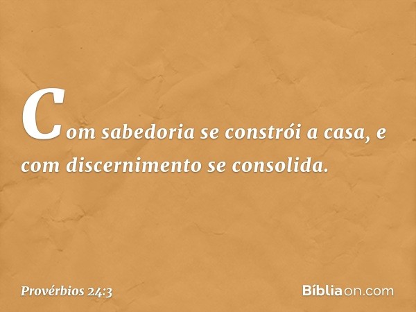 Com sabedoria se constrói a casa,
e com discernimento se consolida. -- Provérbios 24:3