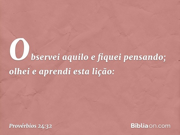 Observei aquilo e fiquei pensando;
olhei e aprendi esta lição: -- Provérbios 24:32