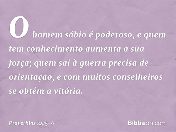 O homem sábio é poderoso,
e quem tem conhecimento
aumenta a sua força; quem sai à guerra precisa de orientação,
e com muitos conselheiros
se obtém a vitória. --