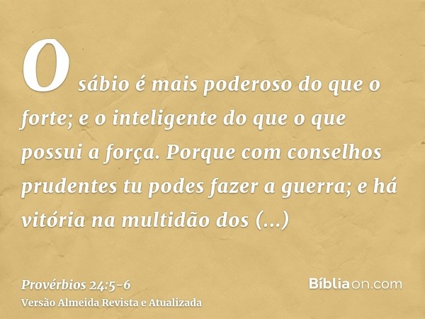 O sábio é mais poderoso do que o forte; e o inteligente do que o que possui a força.Porque com conselhos prudentes tu podes fazer a guerra; e há vitória na mult