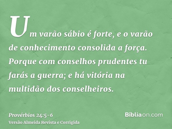 Um varão sábio é forte, e o varão de conhecimento consolida a força.Porque com conselhos prudentes tu farás a guerra; e há vitória na multidão dos conselheiros.