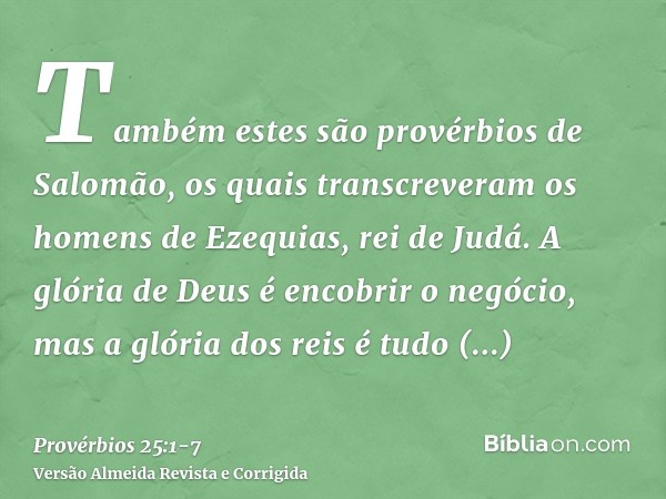 Também estes são provérbios de Salomão, os quais transcreveram os homens de Ezequias, rei de Judá.A glória de Deus é encobrir o negócio, mas a glória dos reis é