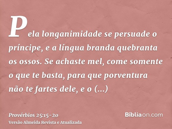 Pela longanimidade se persuade o príncipe, e a língua branda quebranta os ossos.Se achaste mel, come somente o que te basta, para que porventura não te fartes d