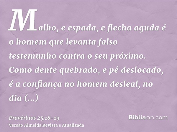 Malho, e espada, e flecha aguda é o homem que levanta falso testemunho contra o seu próximo.Como dente quebrado, e pé deslocado, é a confiança no homem desleal,