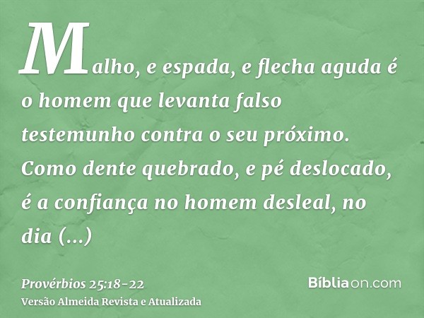 Malho, e espada, e flecha aguda é o homem que levanta falso testemunho contra o seu próximo.Como dente quebrado, e pé deslocado, é a confiança no homem desleal,