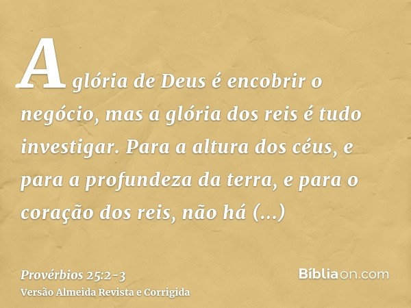 A glória de Deus é encobrir o negócio, mas a glória dos reis é tudo investigar.Para a altura dos céus, e para a profundeza da terra, e para o coração dos reis, 