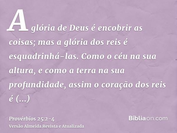 A glória de Deus é encobrir as coisas; mas a glória dos reis é esquadrinhá-las.Como o céu na sua altura, e como a terra na sua profundidade, assim o coração dos