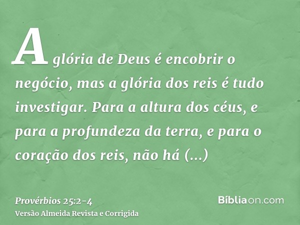 A glória de Deus é encobrir o negócio, mas a glória dos reis é tudo investigar.Para a altura dos céus, e para a profundeza da terra, e para o coração dos reis, 