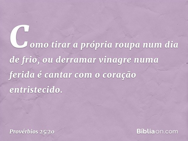 Como tirar a própria roupa
num dia de frio,
ou derramar vinagre numa ferida
é cantar com o coração entristecido. -- Provérbios 25:20