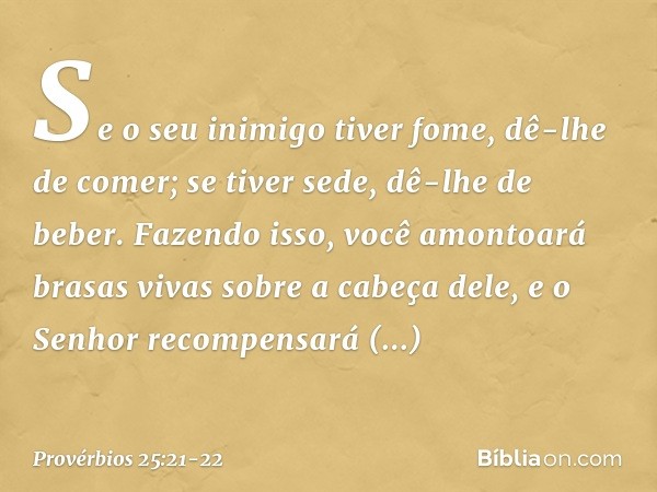 Se o seu inimigo tiver fome,
dê-lhe de comer;
se tiver sede, dê-lhe de beber. Fazendo isso, você amontoará
brasas vivas sobre a cabeça dele,
e o Senhor recompen