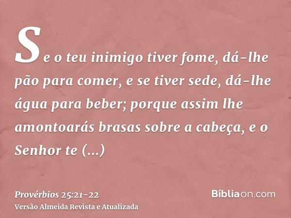 Se o teu inimigo tiver fome, dá-lhe pão para comer, e se tiver sede, dá-lhe água para beber;porque assim lhe amontoarás brasas sobre a cabeça, e o Senhor te rec