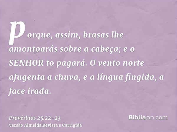 porque, assim, brasas lhe amontoarás sobre a cabeça; e o SENHOR to pagará.O vento norte afugenta a chuva, e a língua fingida, a face irada.