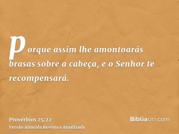 porque assim lhe amontoarás brasas sobre a cabeça, e o Senhor te recompensará.