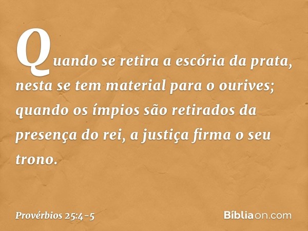 Quando se retira a escória da prata,
nesta se tem material para o ourives; quando os ímpios são retirados
da presença do rei,
a justiça firma o seu trono. -- Pr