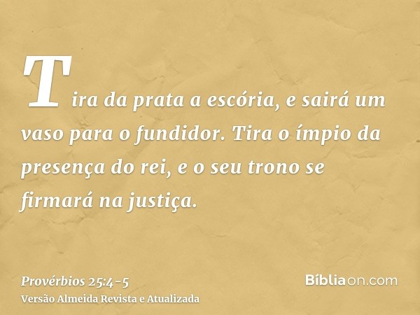 Tira da prata a escória, e sairá um vaso para o fundidor.Tira o ímpio da presença do rei, e o seu trono se firmará na justiça.