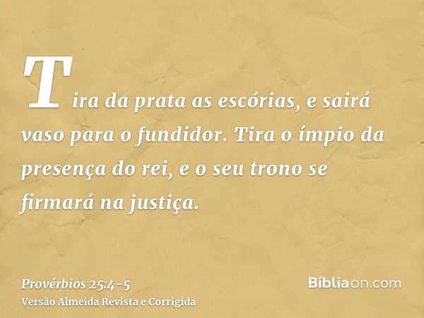 Tira da prata as escórias, e sairá vaso para o fundidor.Tira o ímpio da presença do rei, e o seu trono se firmará na justiça.