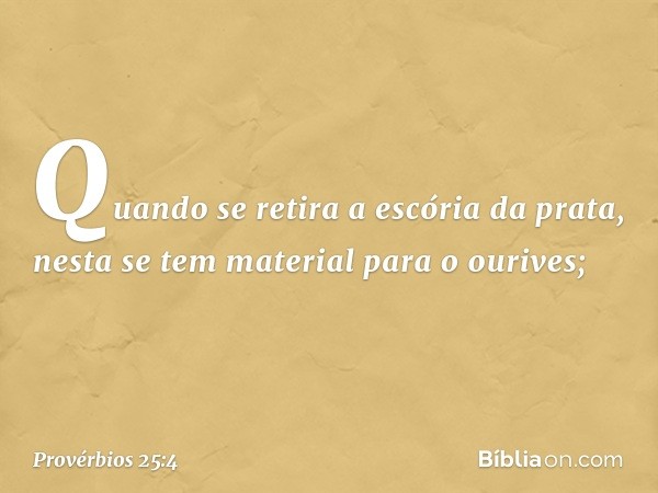 Quando se retira a escória da prata,
nesta se tem material para o ourives; -- Provérbios 25:4